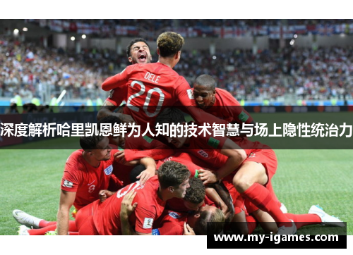 深度解析哈里凯恩鲜为人知的技术智慧与场上隐性统治力 深度解析哈里凯恩鲜为人知的技术智慧与场上隐性统治力