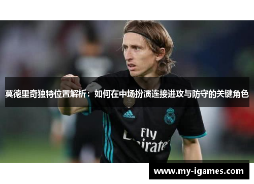 莫德里奇独特位置解析：如何在中场扮演连接进攻与防守的关键角色