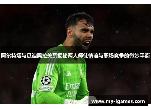 阿尔特塔与瓜迪奥拉关系揭秘两人师徒情谊与职场竞争的微妙平衡