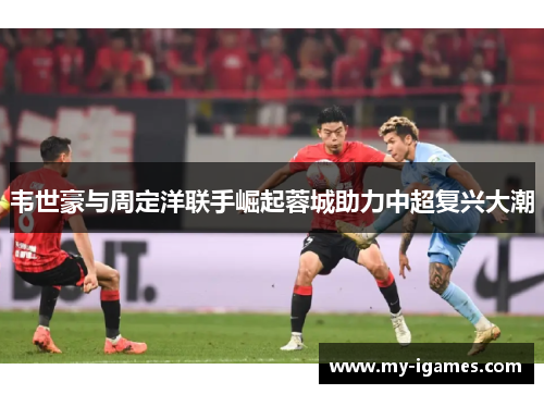 韦世豪与周定洋联手崛起蓉城助力中超复兴大潮 韦世豪与周定洋联手崛起蓉城助力中超复兴大潮