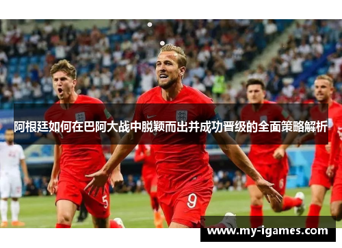 阿根廷如何在巴阿大战中脱颖而出并成功晋级的全面策略解析