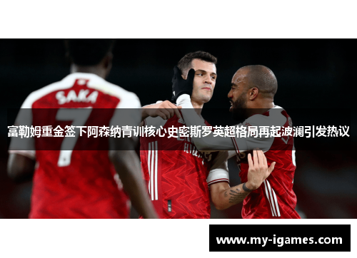 富勒姆重金签下阿森纳青训核心史密斯罗英超格局再起波澜引发热议