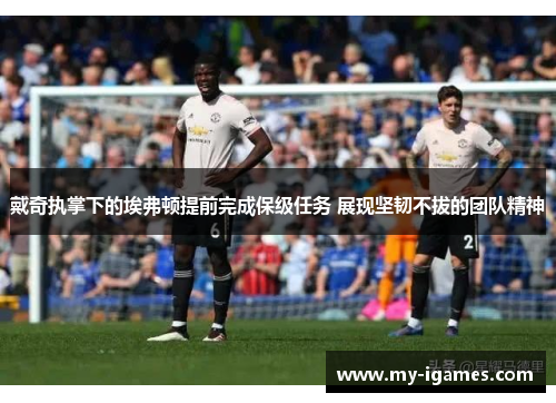 戴奇执掌下的埃弗顿提前完成保级任务 展现坚韧不拔的团队精神 戴奇执掌下的埃弗顿提前完成保级任务 展现坚韧不拔的团队精神